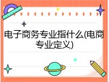 电子商务专业指什么(电商专业定义)