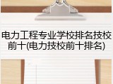 电力工程专业学校排名技校前十(电力技校前十排名)