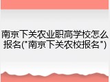 南京下关农业职高学校怎么报名("南京下关农校报名")