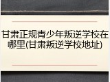 甘肃正规青少年叛逆学校在哪里(甘肃叛逆学校地址)