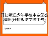 开封叛逆少年学校中专怎么样啊(开封叛逆学校中专)