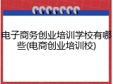 电子商务创业培训学校有哪些(电商创业培训校)