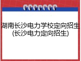 湖南长沙电力学校定向招生(长沙电力定向招生)