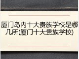厦门岛内十大贵族学校是哪几所(厦门十大贵族学校)