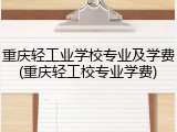 重庆轻工业学校专业及学费(重庆轻工校专业学费)