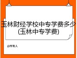 玉林财经学校中专学费多少(玉林中专学费)