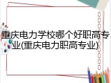 重庆电力学校哪个好职高专业(重庆电力职高专业)
