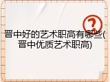 晋中好的艺术职高有哪些(晋中优质艺术职高)
