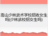 嵩山少林武术学校招收女生吗(少林武校招女生吗)