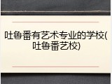 吐鲁番有艺术专业的学校(吐鲁番艺校)