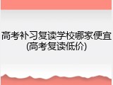 高考补习复读学校哪家便宜(高考复读低价)
