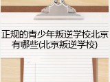 正规的青少年叛逆学校北京有哪些(北京叛逆学校)
