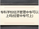 专科学校经济管理中专可以上吗(经管中专可上)