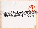 大连电子技工学校地址在哪里(大连电子技工校址)