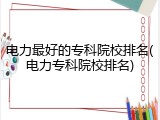 电力最好的专科院校排名(电力专科院校排名)