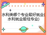 水利类哪个专业最好就业(水利就业最佳专业)