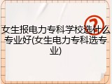 女生报电力专科学校选什么专业好(女生电力专科选专业)