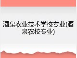 酒泉农业技术学校专业(酒泉农校专业)