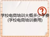 学校电商培训大概多少学费(学校电商培训费用)