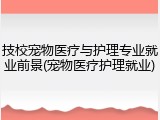 技校宠物医疗与护理专业就业前景(宠物医疗护理就业)