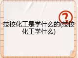 技校化工是学什么的(技校化工学什么)