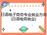 日语电子商务专业就业方向(日语电商就业)