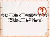 专科石油化工有哪些学校好(石油化工专科名校)