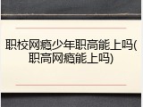 职校网瘾少年职高能上吗(职高网瘾能上吗)