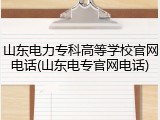 山东电力专科高等学校官网电话(山东电专官网电话)