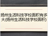 扬州生活科技学校面积有多大(扬州生活科技学校面积)