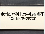 贵州省水利电力学校在哪里(贵州水电校位置)