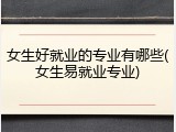 女生好就业的专业有哪些(女生易就业专业)