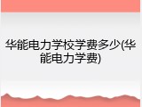华能电力学校学费多少(华能电力学费)
