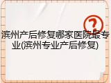 滨州产后修复哪家医院最专业(滨州专业产后修复)