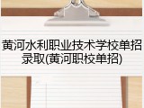 黄河水利职业技术学校单招录取(黄河职校单招)