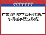 广东省机械学院分数线(广东机械学院分数线)