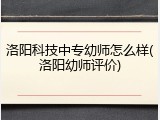 洛阳科技中专幼师怎么样(洛阳幼师评价)