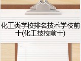 化工类学校排名技术学校前十(化工技校前十)