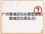 广州黄埔农校在哪里报名(黄埔农校报名点)