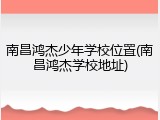 南昌鸿杰少年学校位置(南昌鸿杰学校地址)