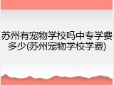 苏州有宠物学校吗中专学费多少(苏州宠物学校学费)