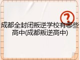 成都全封闭叛逆学校有哪些高中(成都叛逆高中)
