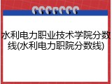 水利电力职业技术学院分数线(水利电力职院分数线)