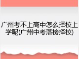 广州考不上高中怎么择校上学呢(广州中考落榜择校)