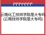 云南化工技师学院是大专吗(云南技师学院是大专吗)
