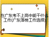 在广东考不上高中能干什么工作(广东落榜工作选择)