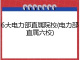 6大电力部直属院校(电力部直属六校)
