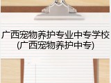 广西宠物养护专业中专学校(广西宠物养护中专)