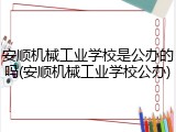 安顺机械工业学校是公办的吗(安顺机械工业学校公办)