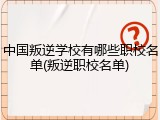 中国叛逆学校有哪些职校名单(叛逆职校名单)